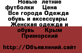 Новые, летние футболки  › Цена ­ 500 - Все города Одежда, обувь и аксессуары » Женская одежда и обувь   . Крым,Приморский